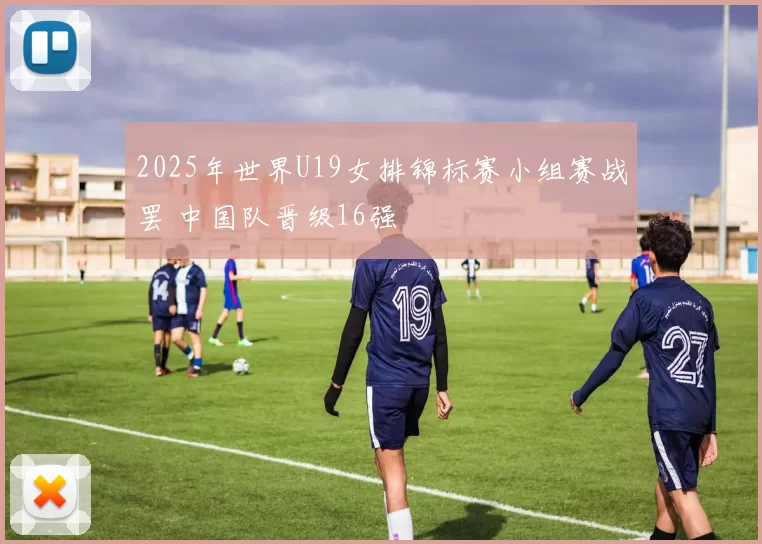 2025年世界U19女排锦标赛小组赛战罢 中国队晋级16强