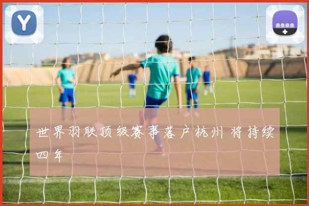 世界羽联顶级赛事落户杭州 将持续四年