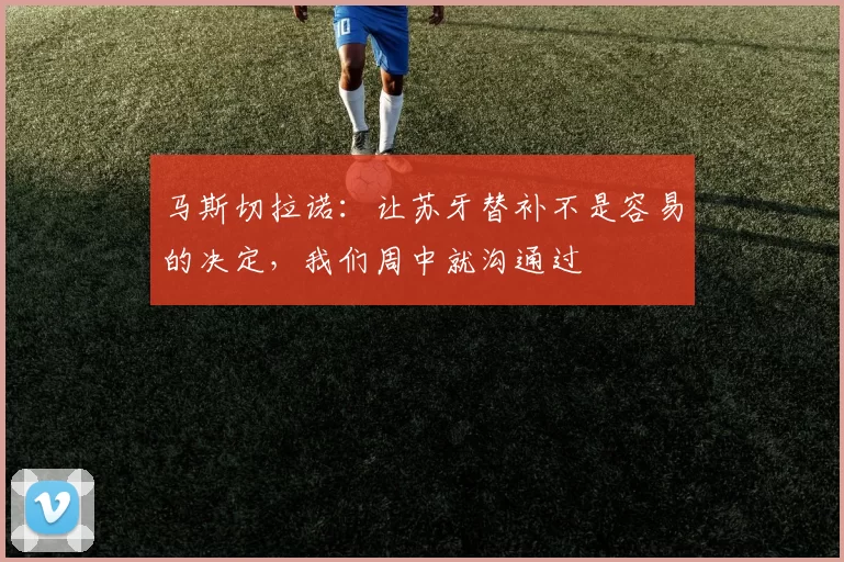 马斯切拉诺：让苏牙替补不是容易的决定，我们周中就沟通过