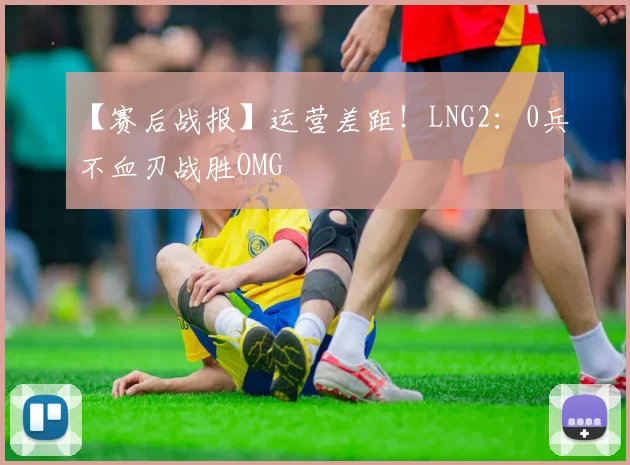 【赛后战报】运营差距！LNG2：0兵不血刃战胜OMG