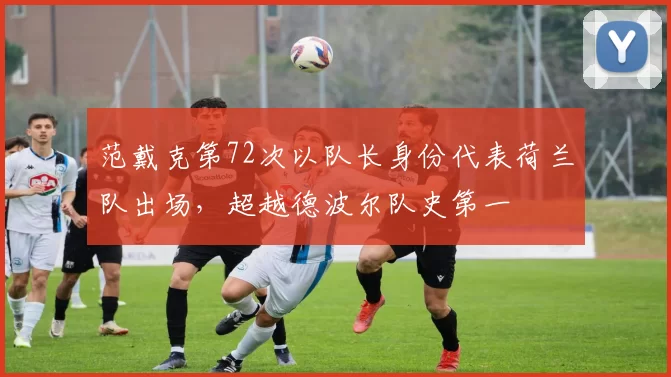 范戴克第72次以队长身份代表荷兰队出场，超越德波尔队史第一