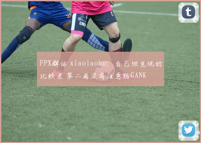 FPX群访 xiaolaohu：自己坦克玩的比较差 第二局没有注意防GANK