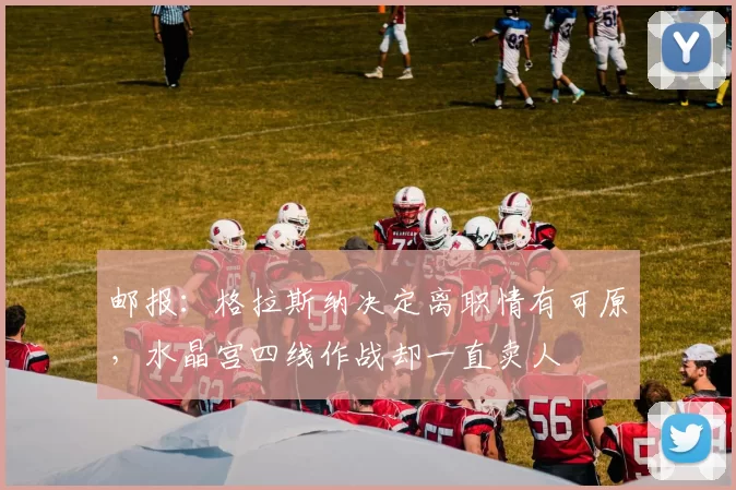 邮报：格拉斯纳决定离职情有可原，水晶宫四线作战却一直卖人