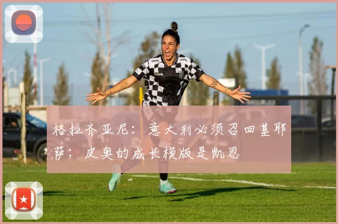 格拉齐亚尼：意大利必须召回基耶萨；皮奥的成长模版是凯恩