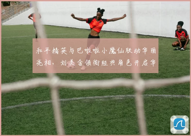 和平精英与巴啦啦小魔仙联动华丽亮相，刘美含领衔经典角色开启华丽全身变！