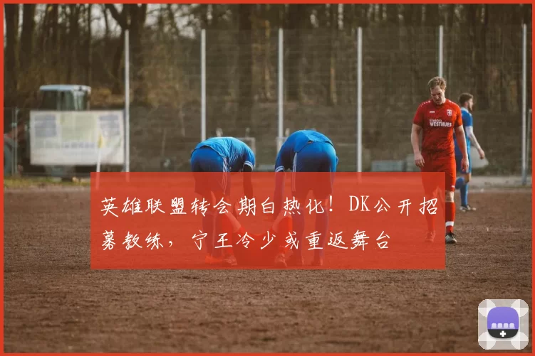 英雄联盟转会期白热化！DK公开招募教练，宁王冷少或重返舞台