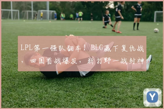 LPL第一强队翻车！BLG赢下复仇战，回国首战爆发，新打野一战封神