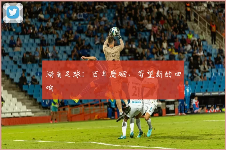 湖南足球：百年磨砺，寄望新的回响