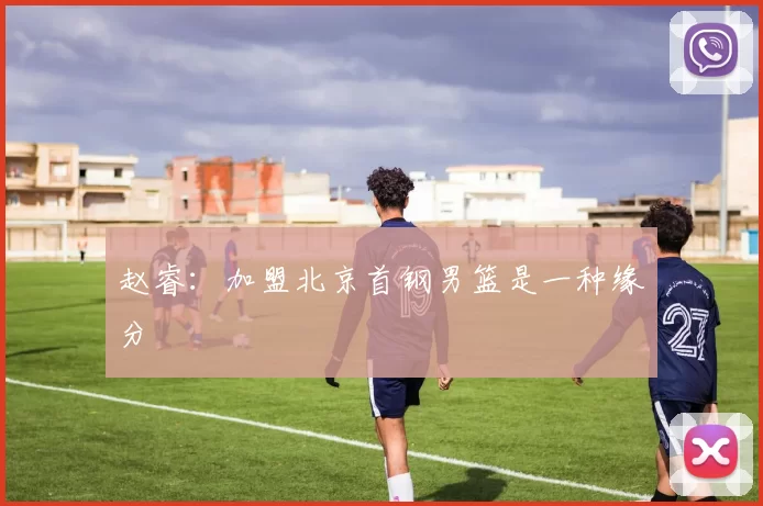 赵睿：加盟北京首钢男篮是一种缘分