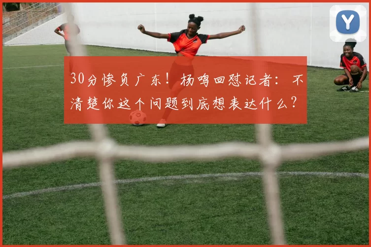 30分惨负广东！杨鸣回怼记者：不清楚你这个问题到底想表达什么？